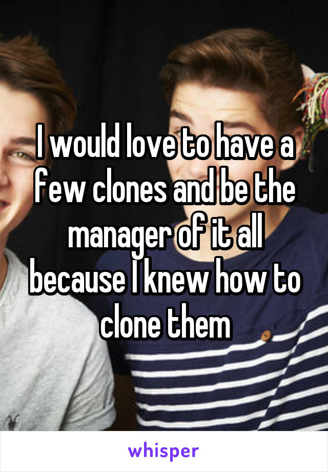 I would love to have a few clones and be the manager of it all because I knew how to clone them