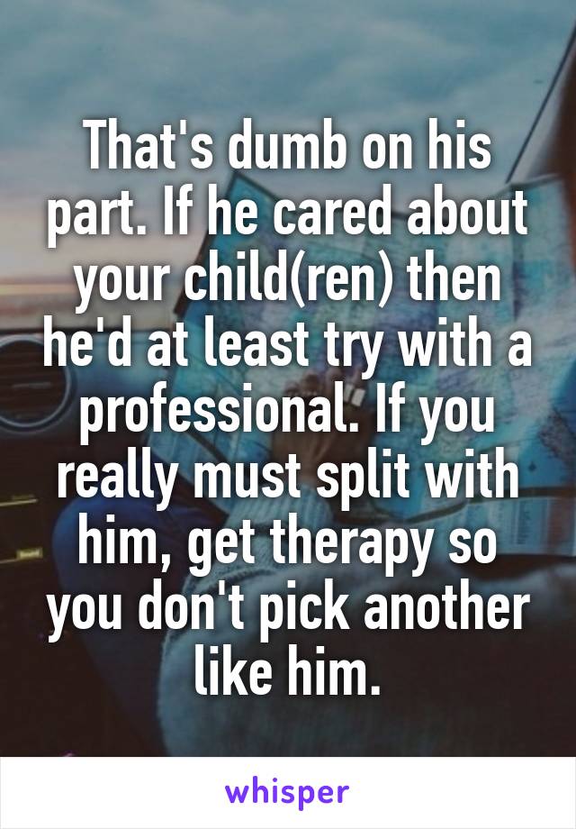 That's dumb on his part. If he cared about your child(ren) then he'd at least try with a professional. If you really must split with him, get therapy so you don't pick another like him.