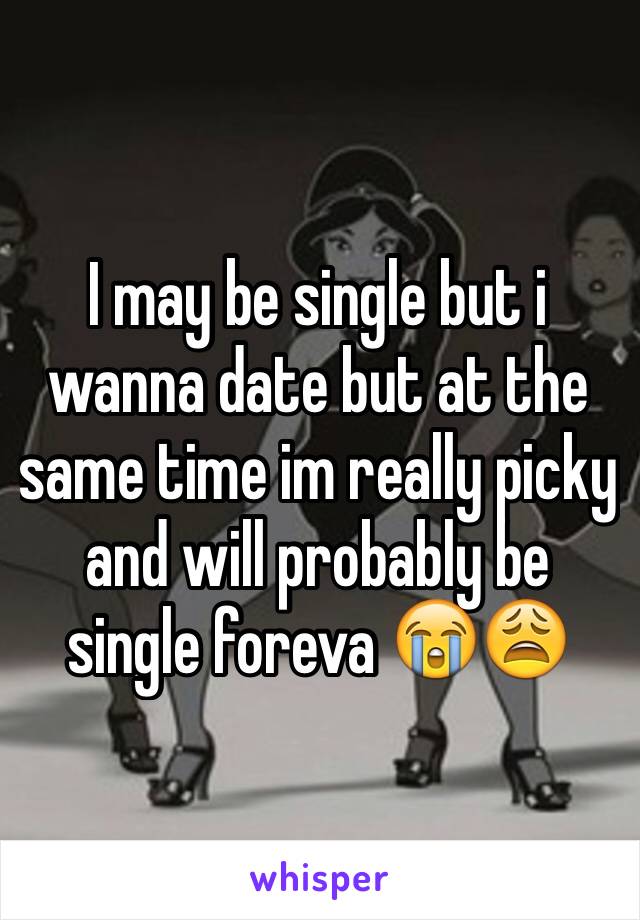 I may be single but i wanna date but at the same time im really picky and will probably be single foreva 😭😩