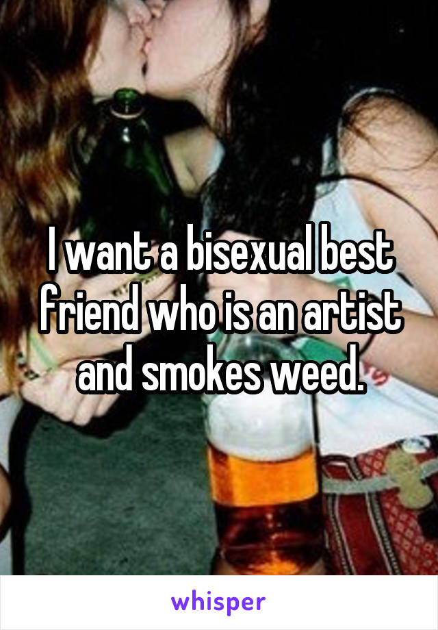 I want a bisexual best friend who is an artist and smokes weed.