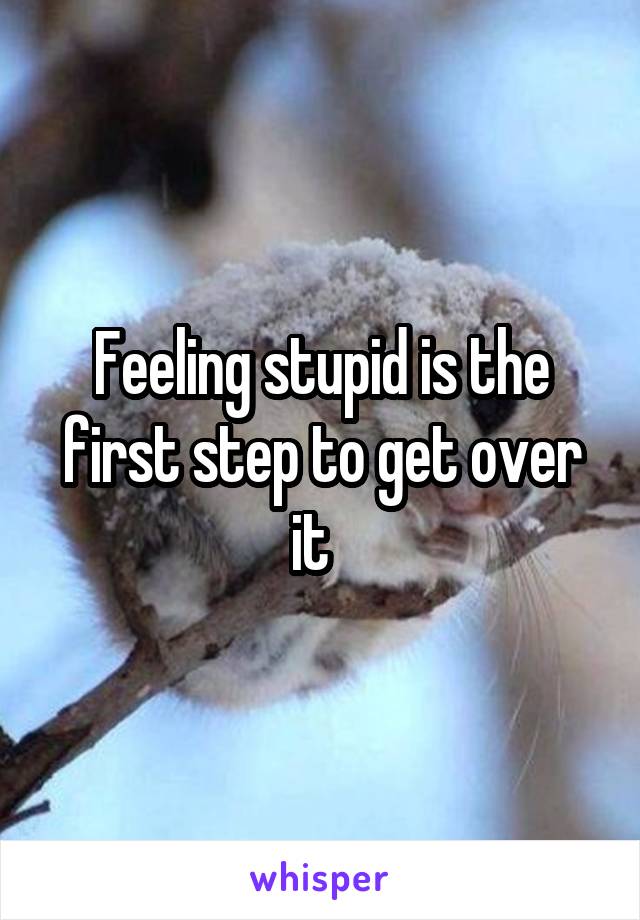 Feeling stupid is the first step to get over it  