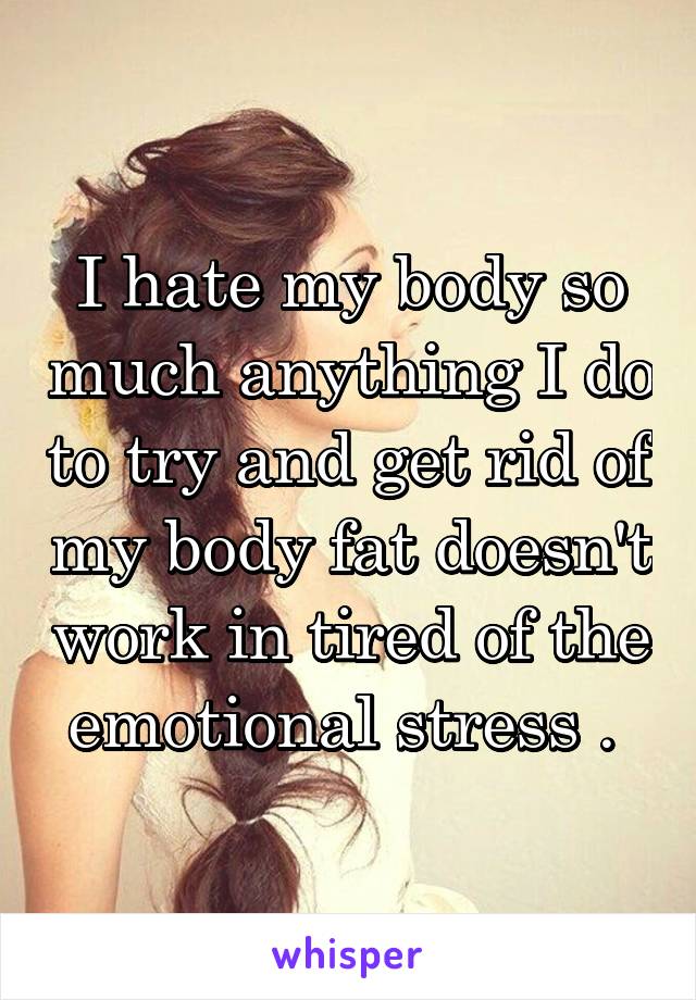 I hate my body so much anything I do to try and get rid of my body fat doesn't work in tired of the emotional stress . 