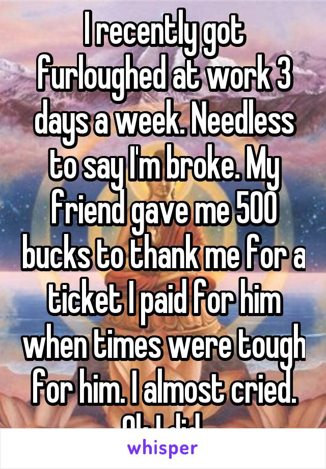 I recently got furloughed at work 3 days a week. Needless to say I'm broke. My friend gave me 500 bucks to thank me for a ticket I paid for him when times were tough for him. I almost cried. Ok I did 