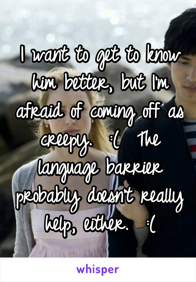 I want to get to know him better, but I'm afraid of coming off as creepy.  :(  The language barrier probably doesn't really help, either.  :(