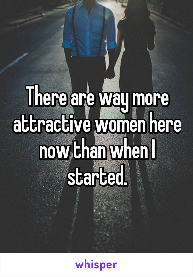 There are way more attractive women here now than when I started.