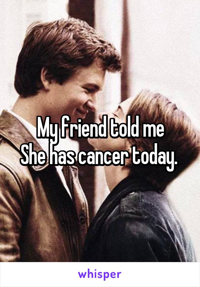 My friend told me
She has cancer today. 