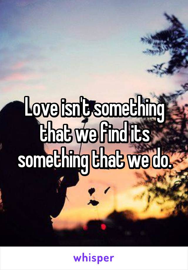 Love isn't something that we find its something that we do.