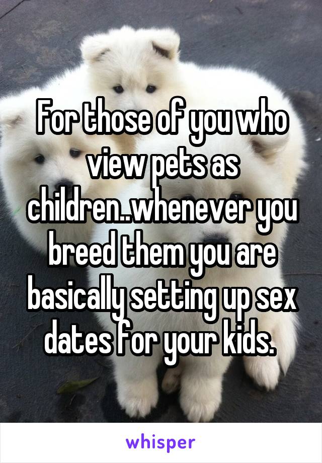 For those of you who view pets as children..whenever you breed them you are basically setting up sex dates for your kids. 