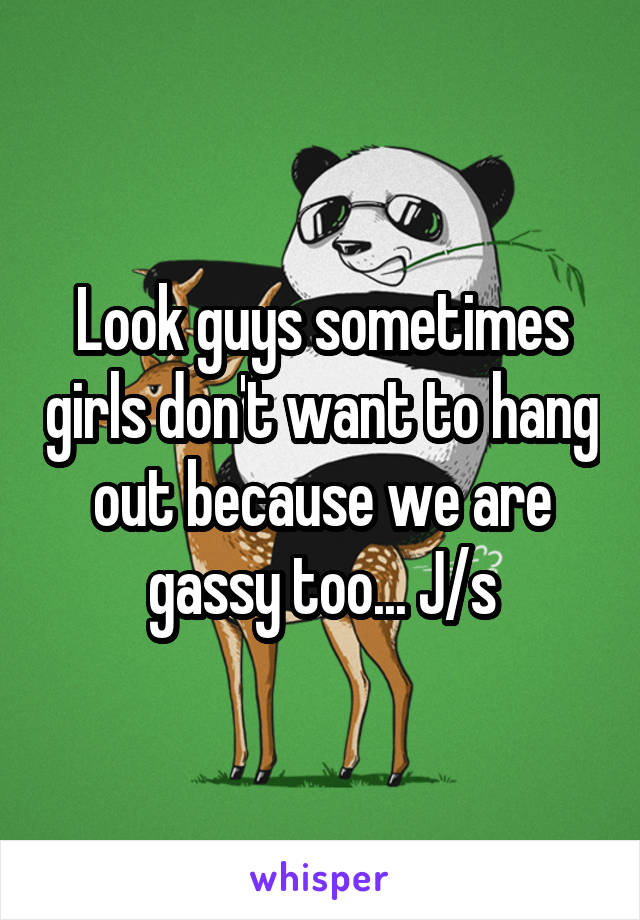 Look guys sometimes girls don't want to hang out because we are gassy too... J/s