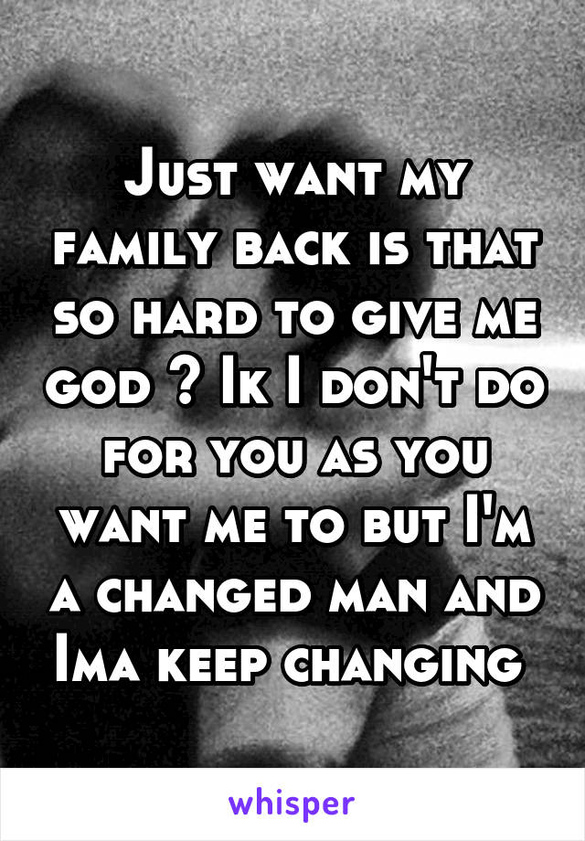 Just want my family back is that so hard to give me god ? Ik I don't do for you as you want me to but I'm a changed man and Ima keep changing 