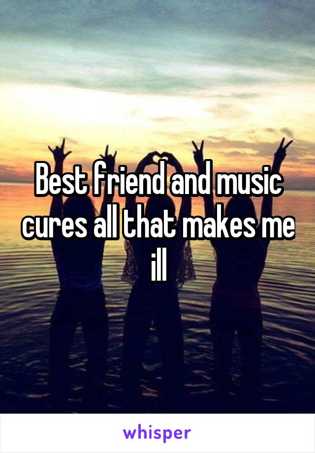 Best friend and music cures all that makes me ill