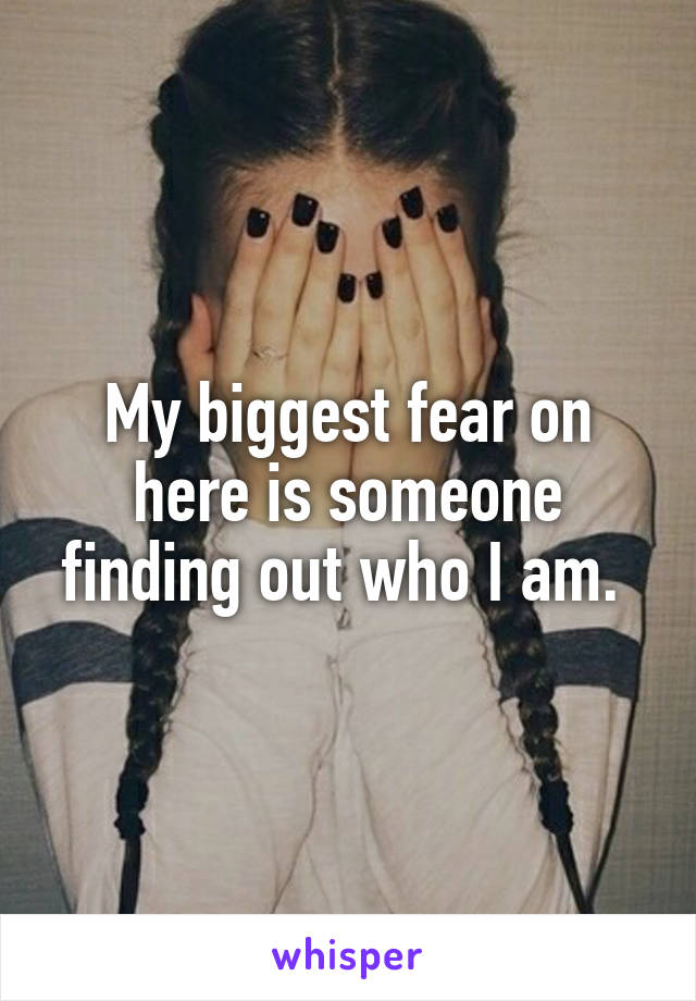 My biggest fear on here is someone finding out who I am. 