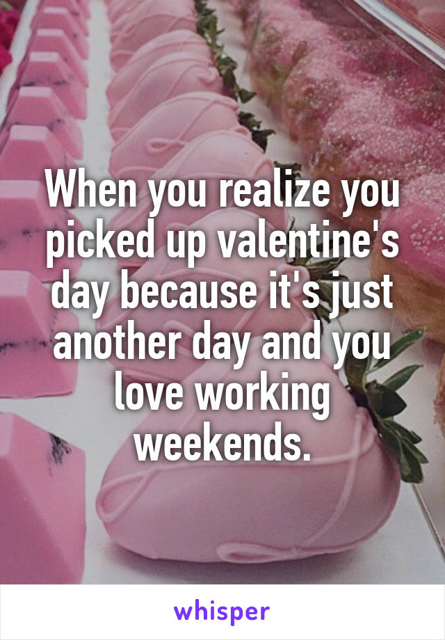 When you realize you picked up valentine's day because it's just another day and you love working weekends.