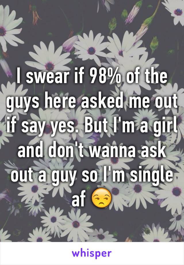 I swear if 98% of the guys here asked me out if say yes. But I'm a girl and don't wanna ask out a guy so I'm single af 😒