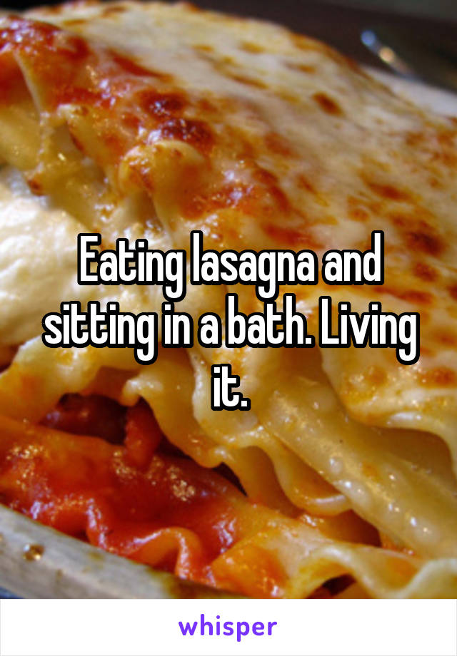 Eating lasagna and sitting in a bath. Living it.