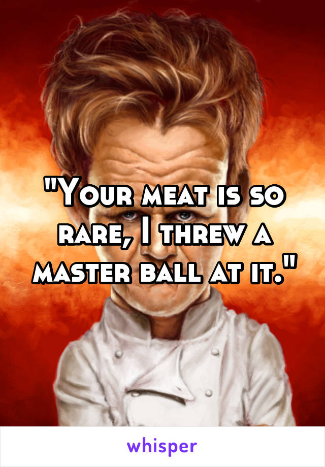 "Your meat is so rare, I threw a master ball at it."