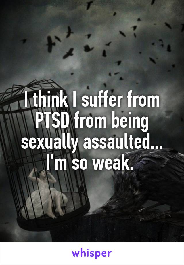 I think I suffer from PTSD from being sexually assaulted... I'm so weak. 