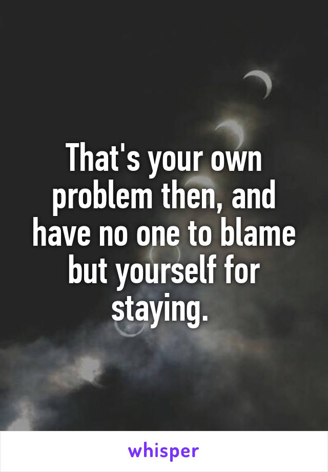 That's your own problem then, and have no one to blame but yourself for staying. 