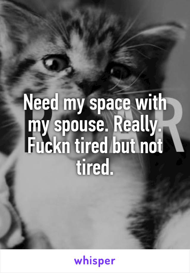 Need my space with my spouse. Really. Fuckn tired but not tired.