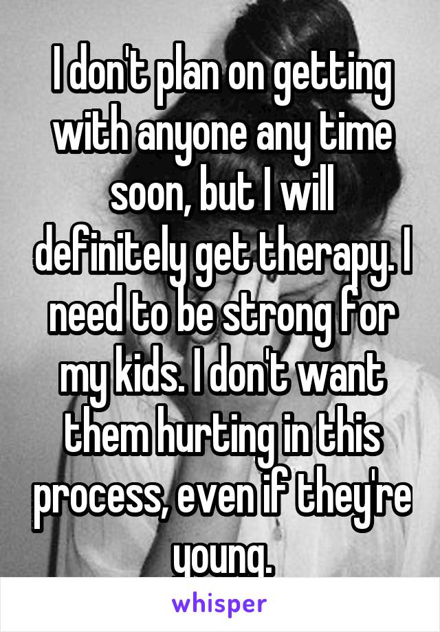 I don't plan on getting with anyone any time soon, but I will definitely get therapy. I need to be strong for my kids. I don't want them hurting in this process, even if they're young.