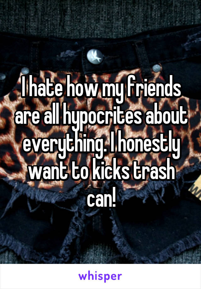 I hate how my friends are all hypocrites about everything. I honestly want to kicks trash can!