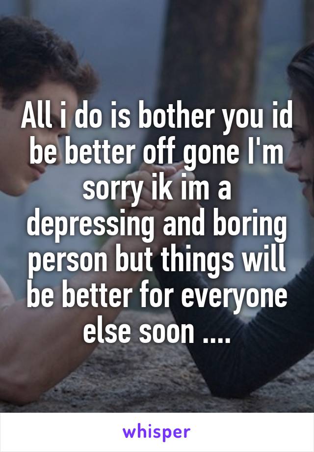 All i do is bother you id be better off gone I'm sorry ik im a depressing and boring person but things will be better for everyone else soon ....