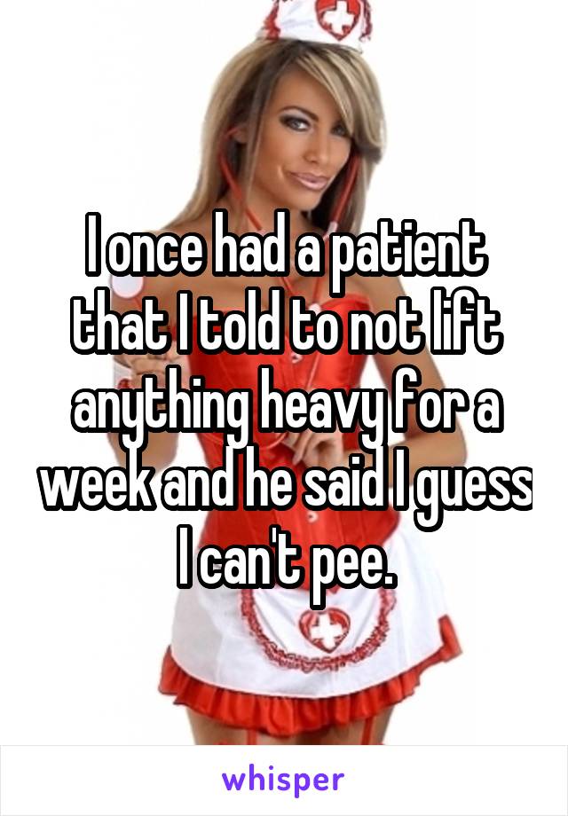I once had a patient that I told to not lift anything heavy for a week and he said I guess I can't pee.