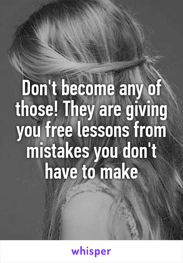 Don't become any of those! They are giving you free lessons from mistakes you don't have to make