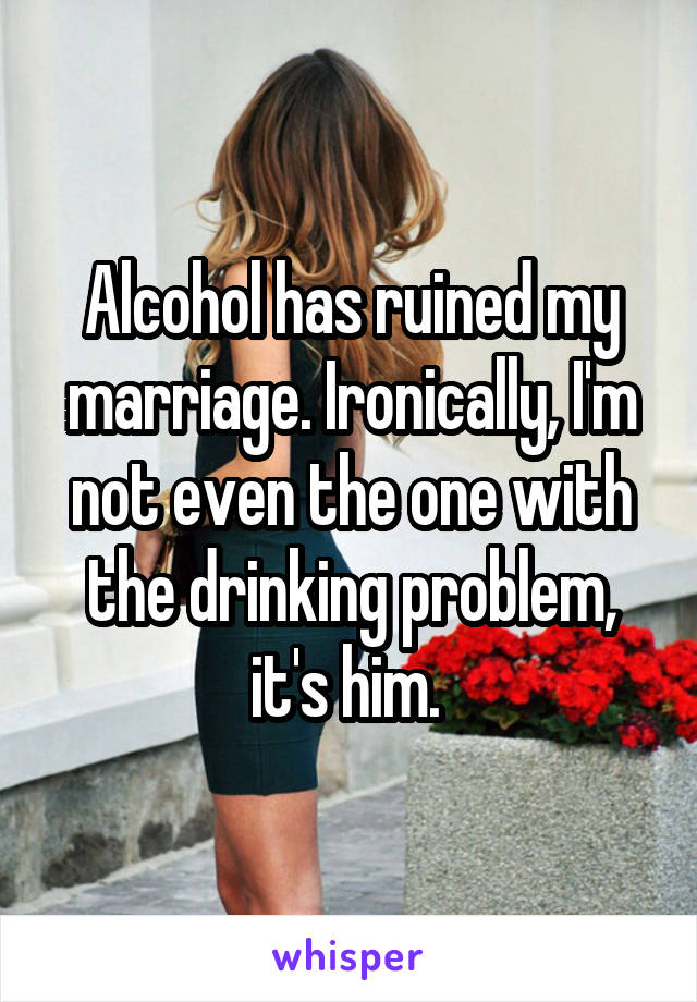 Alcohol has ruined my marriage. Ironically, I'm not even the one with the drinking problem, it's him. 