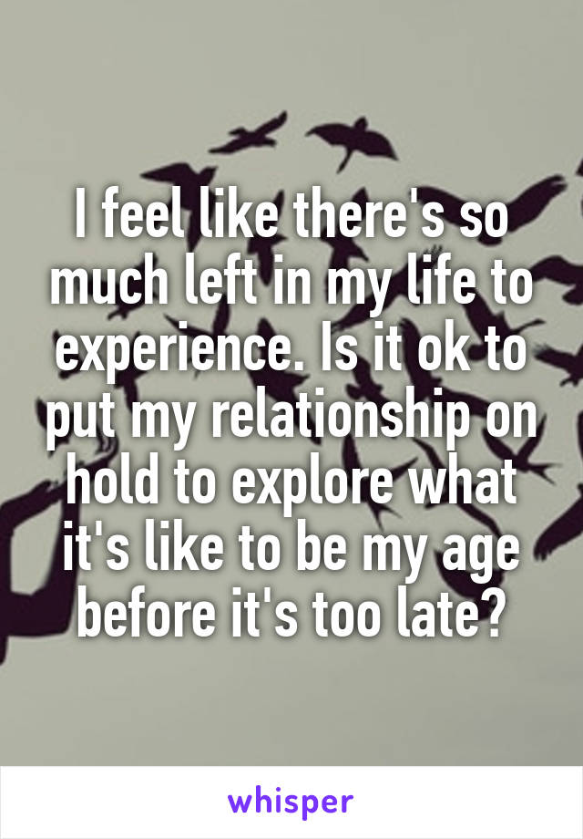 I feel like there's so much left in my life to experience. Is it ok to put my relationship on hold to explore what it's like to be my age before it's too late?