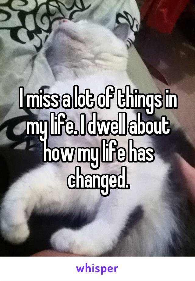 I miss a lot of things in my life. I dwell about how my life has changed.