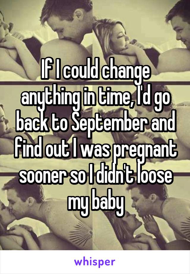 If I could change anything in time, I'd go back to September and find out I was pregnant sooner so I didn't loose my baby