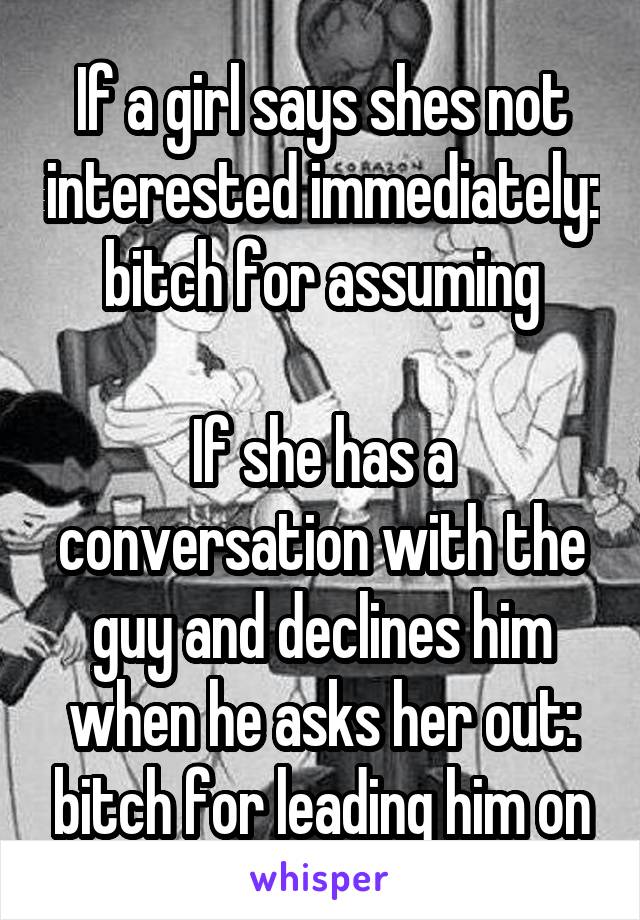 If a girl says shes not interested immediately: bitch for assuming

If she has a conversation with the guy and declines him when he asks her out: bitch for leading him on