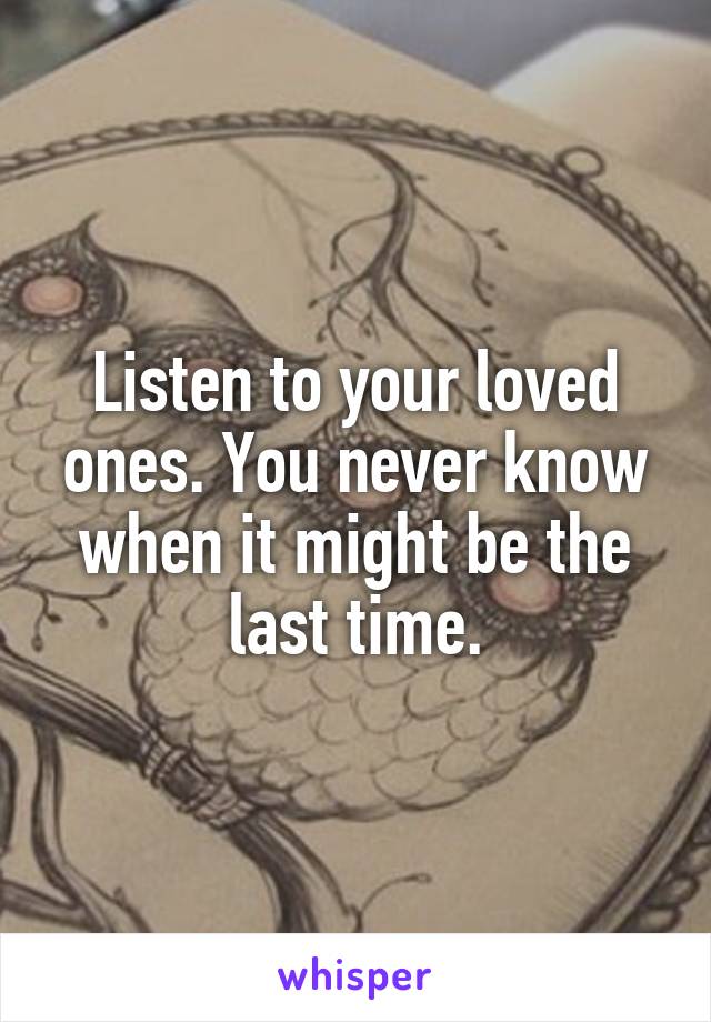 Listen to your loved ones. You never know when it might be the last time.