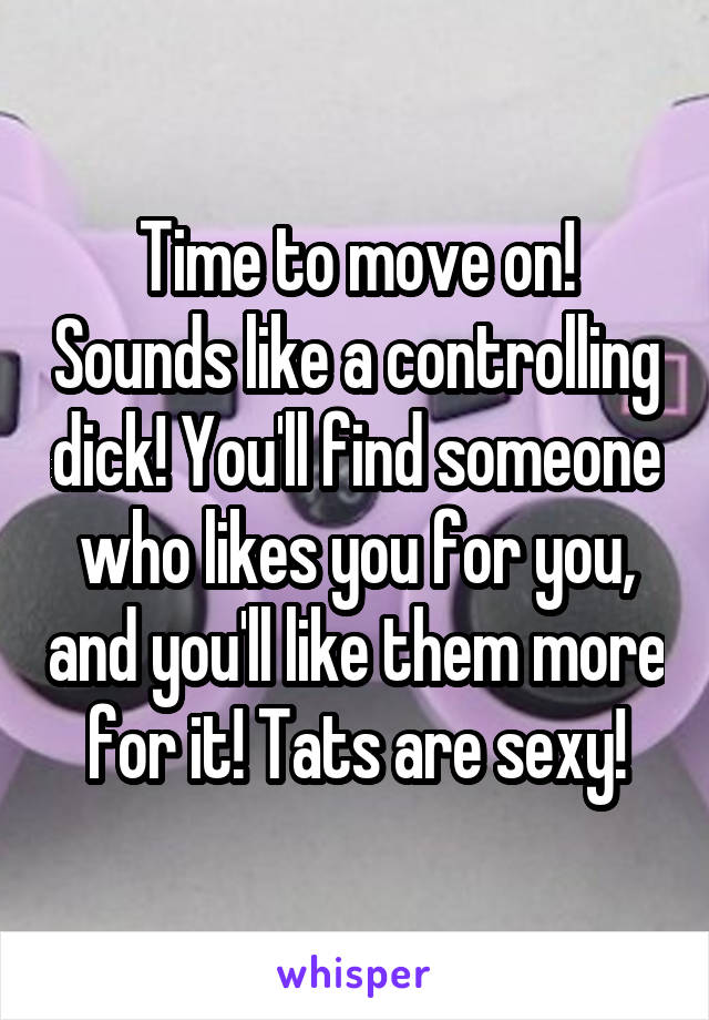 Time to move on! Sounds like a controlling dick! You'll find someone who likes you for you, and you'll like them more for it! Tats are sexy!