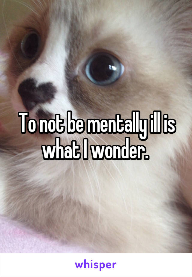 To not be mentally ill is what I wonder. 