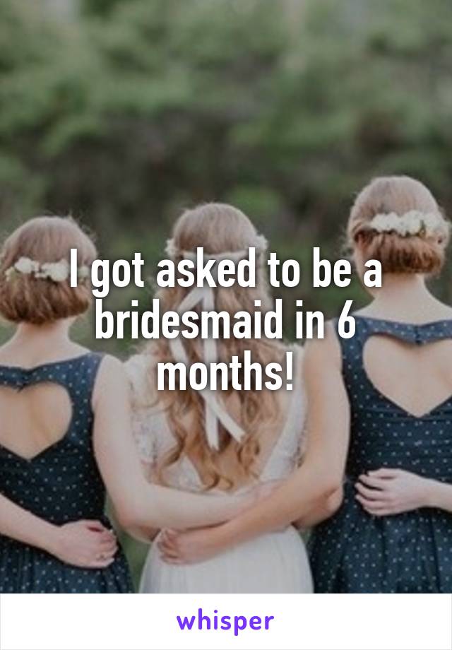 I got asked to be a bridesmaid in 6 months!