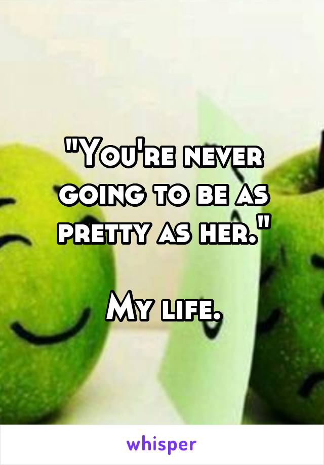 "You're never going to be as pretty as her."

My life.