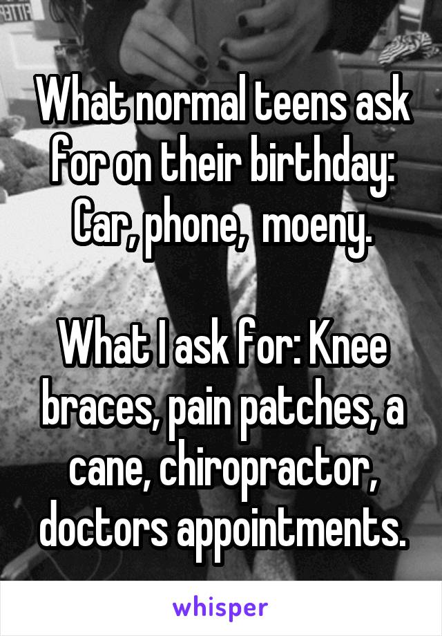 What normal teens ask for on their birthday: Car, phone,  moeny.

What I ask for: Knee braces, pain patches, a cane, chiropractor, doctors appointments.