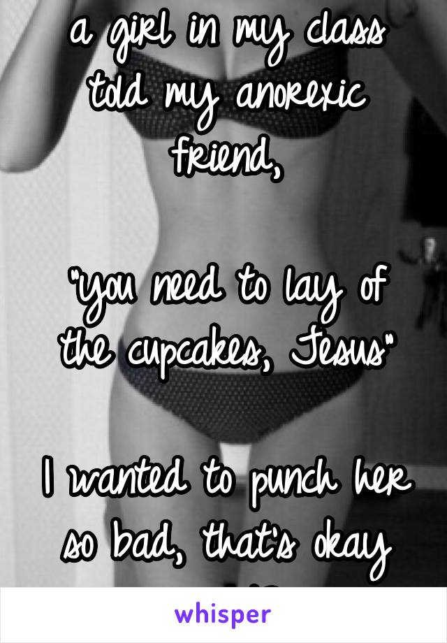 a girl in my class told my anorexic friend,

"you need to lay of the cupcakes, Jesus"

I wanted to punch her so bad, that's okay right?