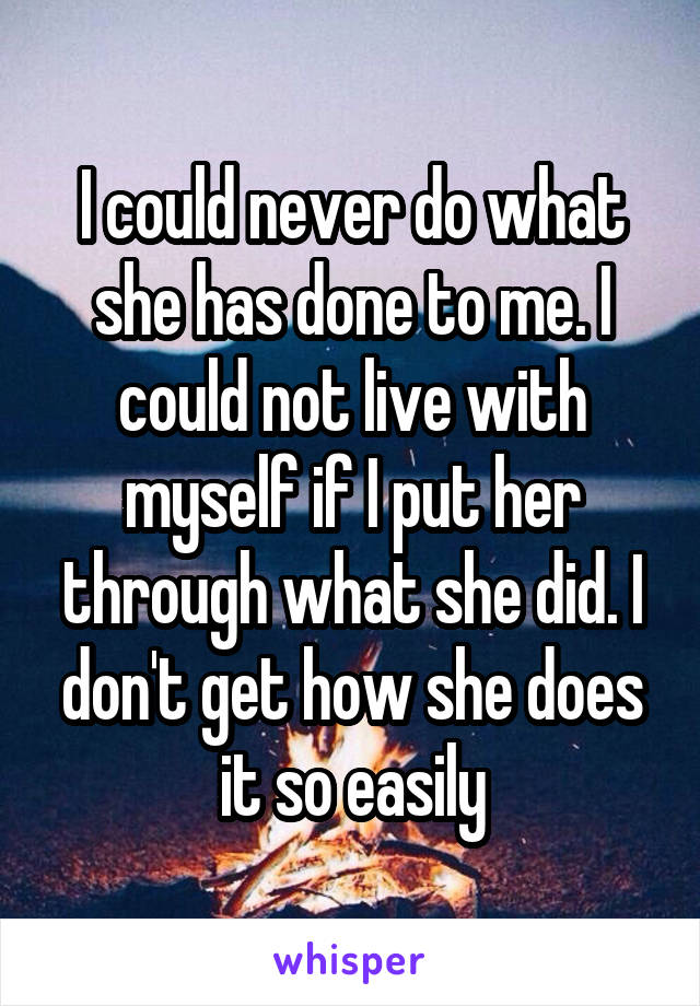 I could never do what she has done to me. I could not live with myself if I put her through what she did. I don't get how she does it so easily