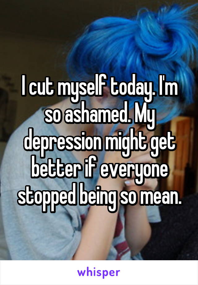 I cut myself today. I'm so ashamed. My depression might get better if everyone stopped being so mean.