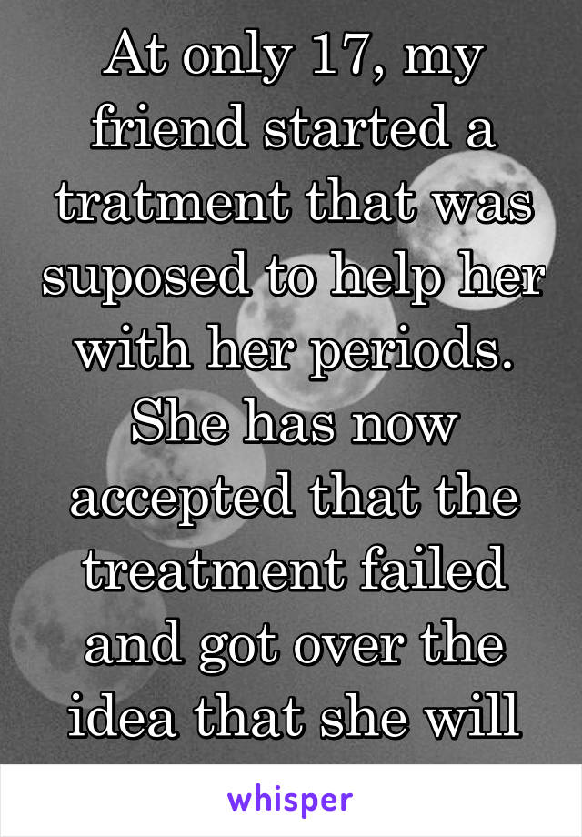 At only 17, my friend started a tratment that was suposed to help her with her periods. She has now accepted that the treatment failed and got over the idea that she will not have kids.