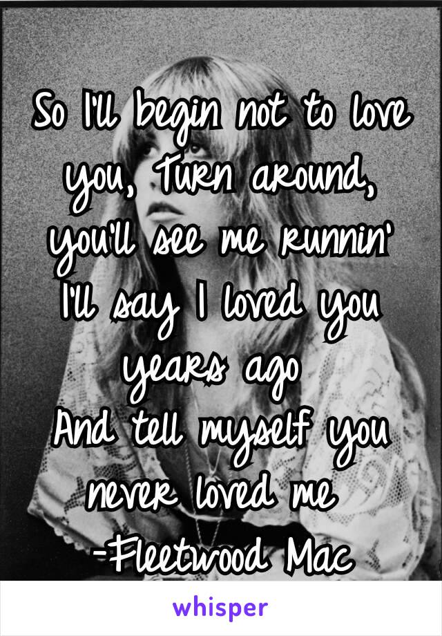 So I'll begin not to love you, Turn around, you'll see me runnin' I'll say I loved you years ago 
And tell myself you never loved me 
-Fleetwood Mac