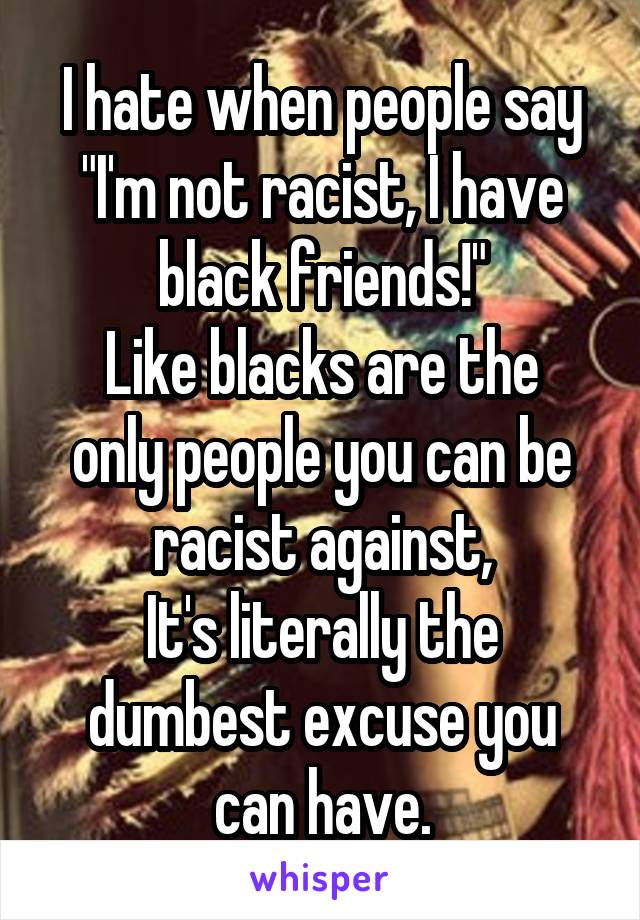 I hate when people say "I'm not racist, I have black friends!"
Like blacks are the only people you can be racist against,
It's literally the dumbest excuse you can have.