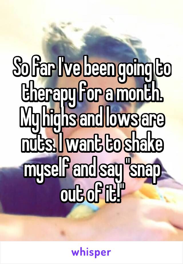 So far I've been going to therapy for a month. My highs and lows are nuts. I want to shake myself and say "snap out of it!"