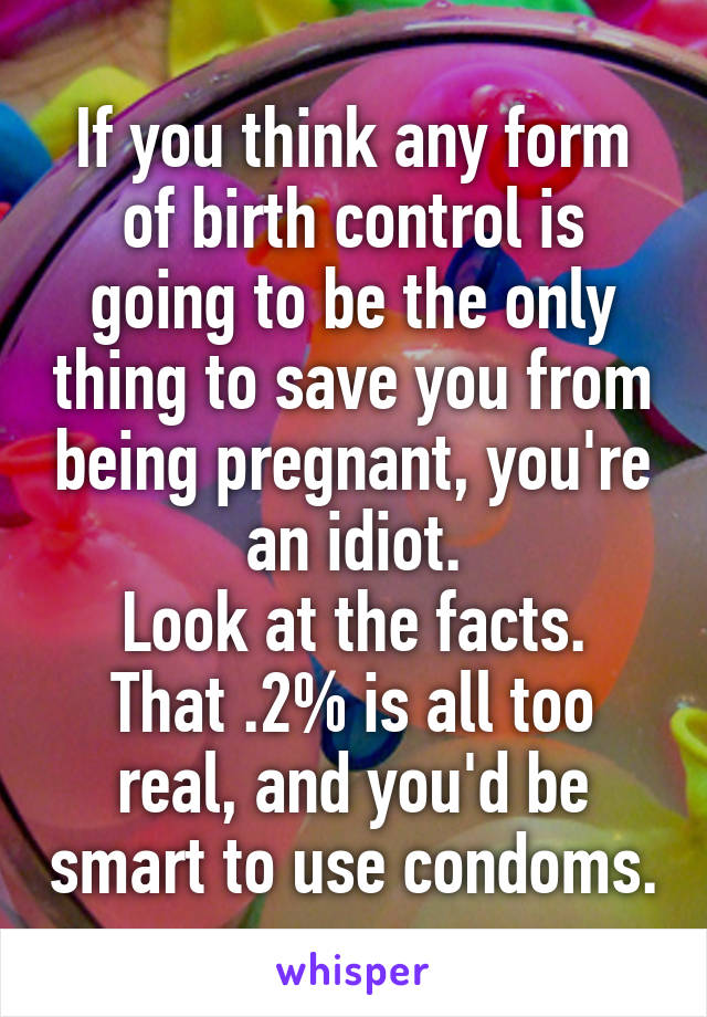 If you think any form of birth control is going to be the only thing to save you from being pregnant, you're an idiot.
Look at the facts. That .2% is all too real, and you'd be smart to use condoms.