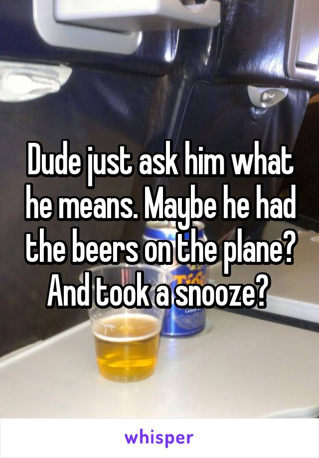 Dude just ask him what he means. Maybe he had the beers on the plane? And took a snooze? 