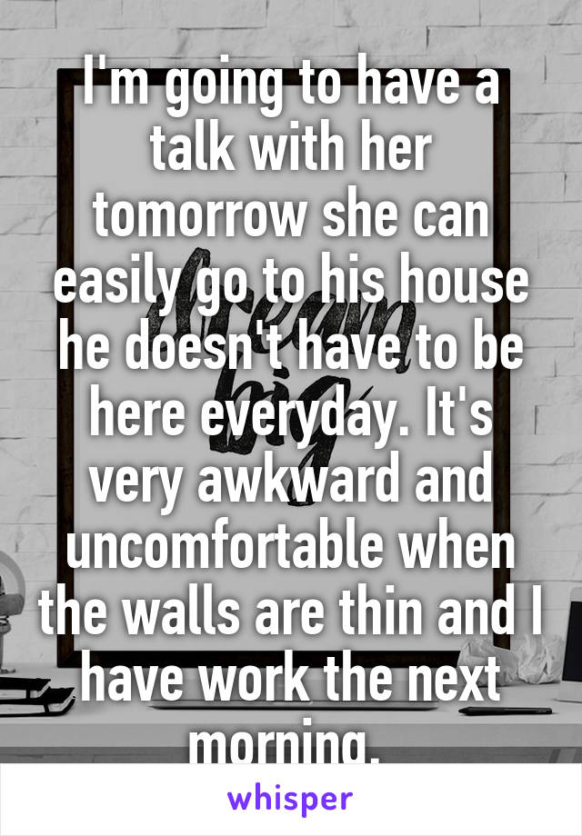 I'm going to have a talk with her tomorrow she can easily go to his house he doesn't have to be here everyday. It's very awkward and uncomfortable when the walls are thin and I have work the next morning. 