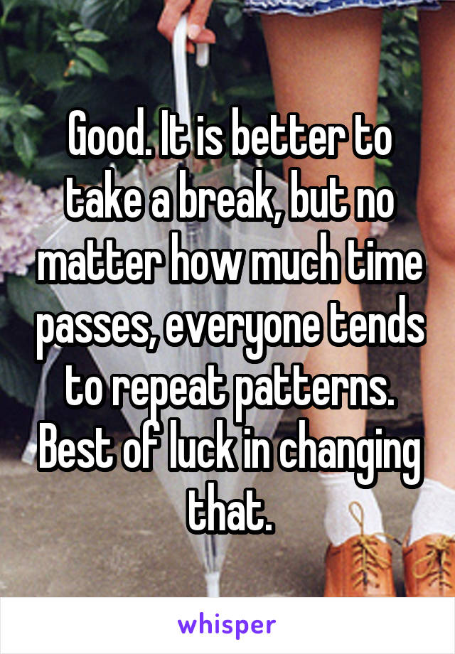 Good. It is better to take a break, but no matter how much time passes, everyone tends to repeat patterns. Best of luck in changing that.